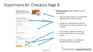 #WebClinic
Experiment #2: Checkout Page B
• Checkout page B makes a different set of
adjustments:
• Copy and image tweaks to re-emphasize the
value proposition previously stated
• Savings are re-emphasized, lines around
information are removed, and header fonts
increased
• Call-to-action re-aligned, re-colored, re-
written emphasizing the next step of the
process
• Similar to experiment 1, credibility and
satisfaction indicators are added
 