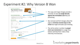 #WebClinic
Experiment #2: Why Version B Won
• The copy and image changes provide a
reminder of value to weigh directly
against the immediate cost they are
processing.
• Box removal and font changes allow the
page to minimize mental stops in the
mind that might stimulate over-thinking.
• The call-to-action is written to propel
micro-yes momentum to a page they
believe will help them make a fully-
informed, final decision.
 