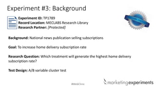 #WebClinic
Experiment #3: Background
Background: National news publication selling subscriptions
Goal: To increase home delivery subscription rate
Research Question: Which treatment will generate the highest home delivery
subscription rate?
Test Design: A/B variable cluster test
Experiment ID: TP1789
Record Location: MECLABS Research Library
Research Partner: [Protected]
 