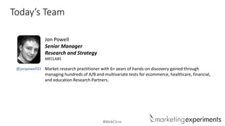 #WebClinic
Today’s Team
@jonpowell31
Jon Powell
Senior Manager
Research and Strategy
MECLABS
Market research practitioner with 6+ years of hands-on discovery gained through
managing hundreds of A/B and multivariate tests for ecommerce, healthcare, financial,
and education Research Partners.
 