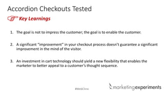 #WebClinic
Accordion Checkouts Tested
1. The goal is not to impress the customer; the goal is to enable the customer.
2. A significant “improvement” in your checkout process doesn’t guarantee a significant
improvement in the mind of the visitor.
3. An investment in cart technology should yield a new flexibility that enables the
marketer to better appeal to a customer’s thought sequence.
FKey Learnings
 