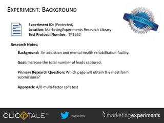 #webclinic
EXPERIMENT: BACKGROUND
Experiment ID: (Protected)
Location: MarketingExperiments Research Library
Test Protocol Number: TP1662
Background: An addiction and mental health rehabilitation facility.
Goal: Increase the total number of leads captured.
Primary Research Question: Which page will obtain the most form
submissions?
Approach: A/B multi-factor split test
Research Notes:
 