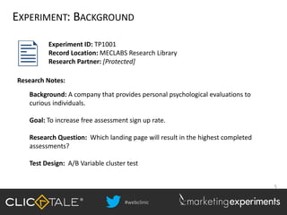 #webclinic
5
EXPERIMENT: BACKGROUND
Background: A company that provides personal psychological evaluations to
curious individuals.
Goal: To increase free assessment sign up rate.
Research Question: Which landing page will result in the highest completed
assessments?
Test Design: A/B Variable cluster test
Experiment ID: TP1001
Record Location: MECLABS Research Library
Research Partner: [Protected]
Research Notes:
 