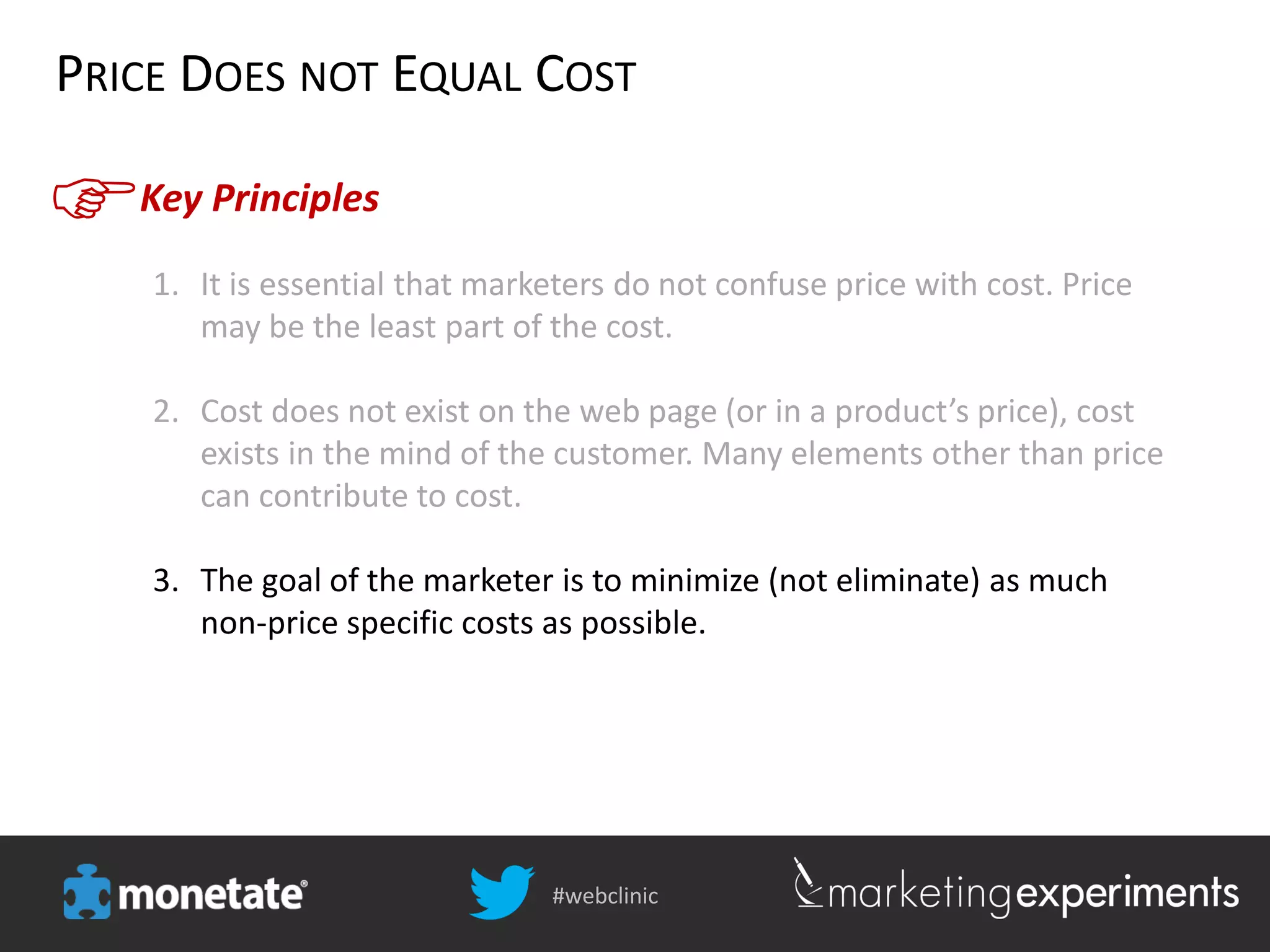 #webclinic
Key Principles
PRICE DOES NOT EQUAL COST
1. It is essential that marketers do not confuse price with cost. Price
may be the least part of the cost.
2. Cost does not exist on the web page (or in a product’s price), cost
exists in the mind of the customer. Many elements other than price
can contribute to cost.
3. The goal of the marketer is to minimize (not eliminate) as much
non-price specific costs as possible.
 