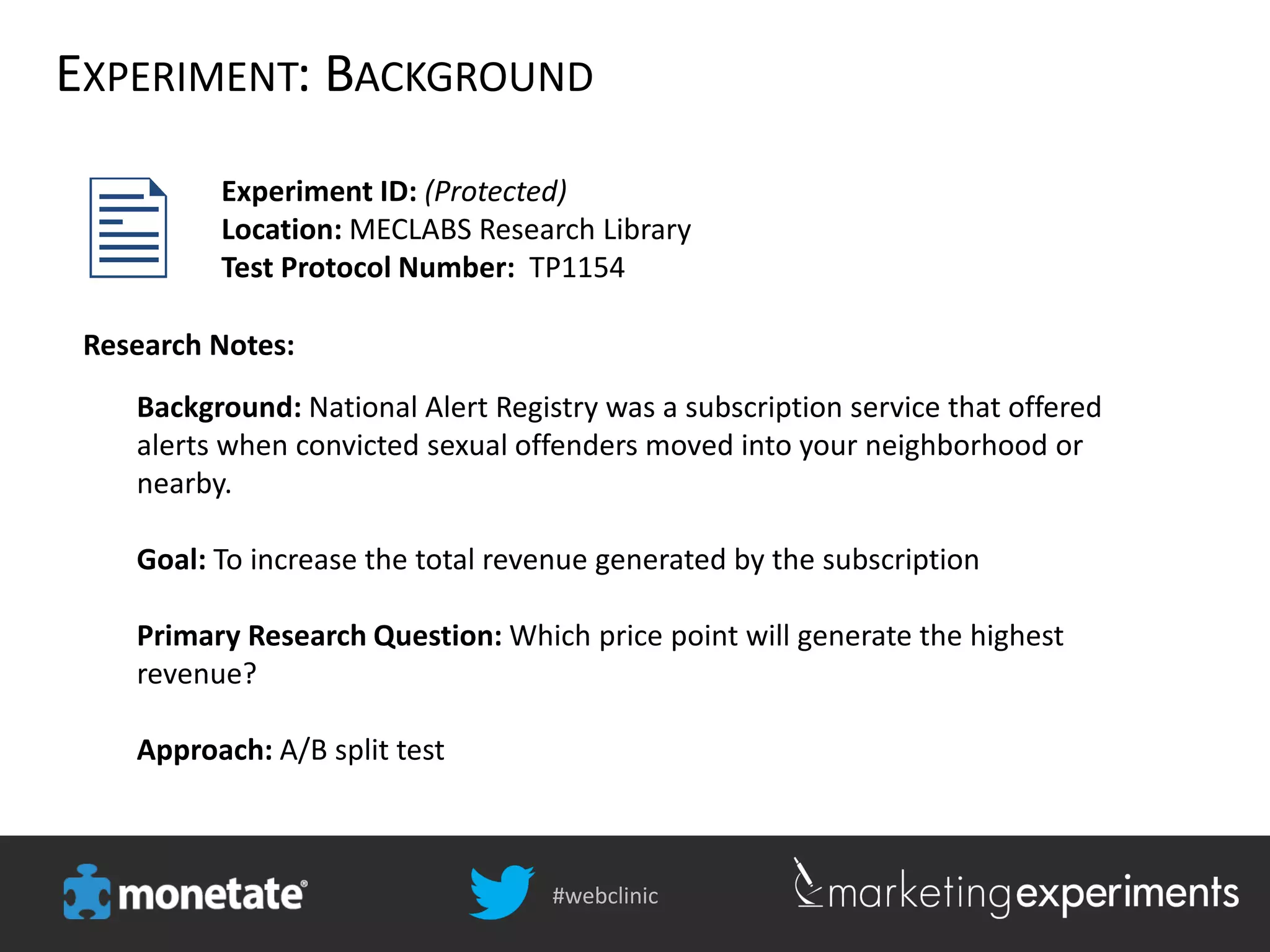 #webclinic
EXPERIMENT: BACKGROUND
Experiment ID: (Protected)
Location: MECLABS Research Library
Test Protocol Number: TP1154
Background: National Alert Registry was a subscription service that offered
alerts when convicted sexual offenders moved into your neighborhood or
nearby.
Goal: To increase the total revenue generated by the subscription
Primary Research Question: Which price point will generate the highest
revenue?
Approach: A/B split test
Research Notes:
 