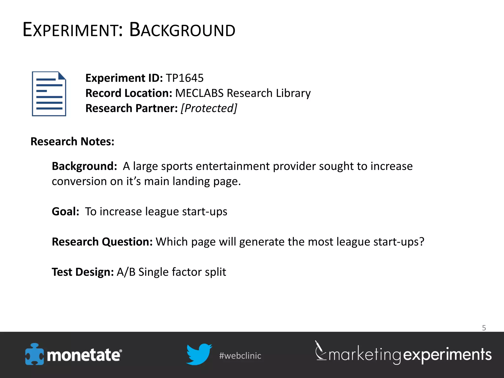 #webclinic
5
EXPERIMENT: BACKGROUND
Background: A large sports entertainment provider sought to increase
conversion on it’s main landing page.
Goal: To increase league start-ups
Research Question: Which page will generate the most league start-ups?
Test Design: A/B Single factor split
Experiment ID: TP1645
Record Location: MECLABS Research Library
Research Partner: [Protected]
Research Notes:
 