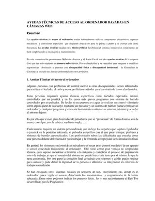 AYUDAS TÉCNICAS DE ACCESO AL ORDENADOR BASADAS EN
CÁMARAS WEB
Resumen
Las ayudas técnicas de acceso al ordenador usadas habitualmente utilizan componentes electrónicos, soportes
mecánicos y conexiones especiales que requieren dedicación para su puesta a punto y se averían con cierta
frecuencia. Las ayudas técnicas basadas en la visión artificial flexibilizan el sistema y reducen los componentes de
hard simplificando su instalación y mantenimiento.
En esta comunicación presentamos Webcolor detector y el Ratón Facial son dos ayudas técnicas de la empresa
Crea que tan solo requieren un cámara web estándar. Por su simplicidad y su capacidad para integrase e interfícies
ergonómicas destinadas a personas con discapacidad física o discapacidad intelectual la Generalitat de
Catalunya a iniciado una línea experimental con estos productos.
1. Ayudas Técnicas de acceso al ordenador
Algunas personas con problemas de control motriz u otras discapacidades tienen dificultades
para utilizar el teclado, el ratón y otros periféricos estándar para la entrada de datos al ordenador.
Estas personas requieren ayudas técnicas específicas como teclados especiales, ratones
controlados por un joystick y en los casos más graves programas con sistema de barrido
controlados por un pulsador. De hecho si una persona es capaz de realizar un control voluntario
sobre alguna parte de su cuerpo mediante un pulsador y un sistema de barrido puede controlar un
ordenador y cualquier programa y con esta herramienta controlar su entorno próximo y acceder
al entorno lejano.
Es por ello que existe gran diversidad de pulsadores que se “presionan” de forma diversa, con la
mano, con el pie, con la cabeza, mediante soplo, .... .
Cada usuario requiere un sistema personalizado que incluye los soportes que sujetan el pulsador
o joystick en la posición adecuada, el pulsador especifico con el que pude trabajar, plafones y
sistemas de barrido personalizados. Los profesionales saben las dificultades que entraña poner
una persona delante del ordenador para trabajar y la tremenda complejidad de la instalación final.
En general los sistemas con joysticks o pulsadores se basan en el control mecánico de un aparato
o sensor conectado físicamente al ordenador. Ello tiene como gran ventaja su simplicidad
técnica, pero supone encadenar al hombre a la máquina y complicar el proceso de preparación
antes de trabajar ya que el usuario del sistema no puede hacer esta tarea por sí mismo, lo que le
resta autonomía. Por otra parte la situación final de trabajo con soportes y cables puede resultar
poco natural y pude dañar la dignidad de la persona o dificultar su integración en entornos de
trabajo normalizado.
Se han ensayado otros sistemas basados en sensores de luz, movimiento etc, donde es el
ordenador quien vigila al usuario detectando los movimientos y respondiendo de la forma
adecuada. Entre otros podemos indicar los punteros láser, las y mas recientemente el Eye Toy
desarrollado para la PlayStation
 