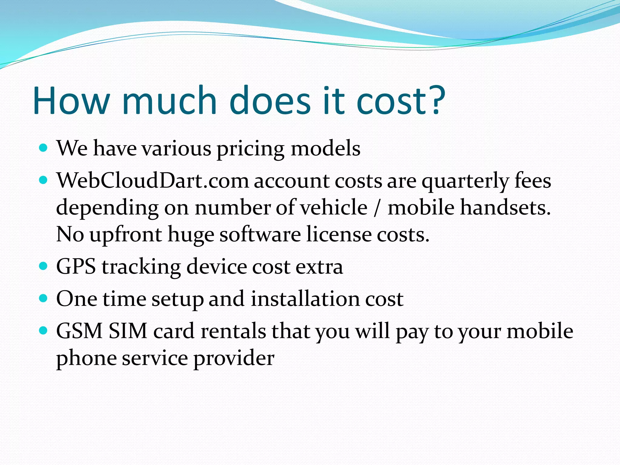 How much does it cost?
 We have various pricing models
 WebCloudDart.com account costs are quarterly fees
  depending on number of vehicle / mobile handsets.
  No upfront huge software license costs.
 GPS tracking device cost extra
 One time setup and installation cost
 GSM SIM card rentals that you will pay to your mobile
  phone service provider
 
