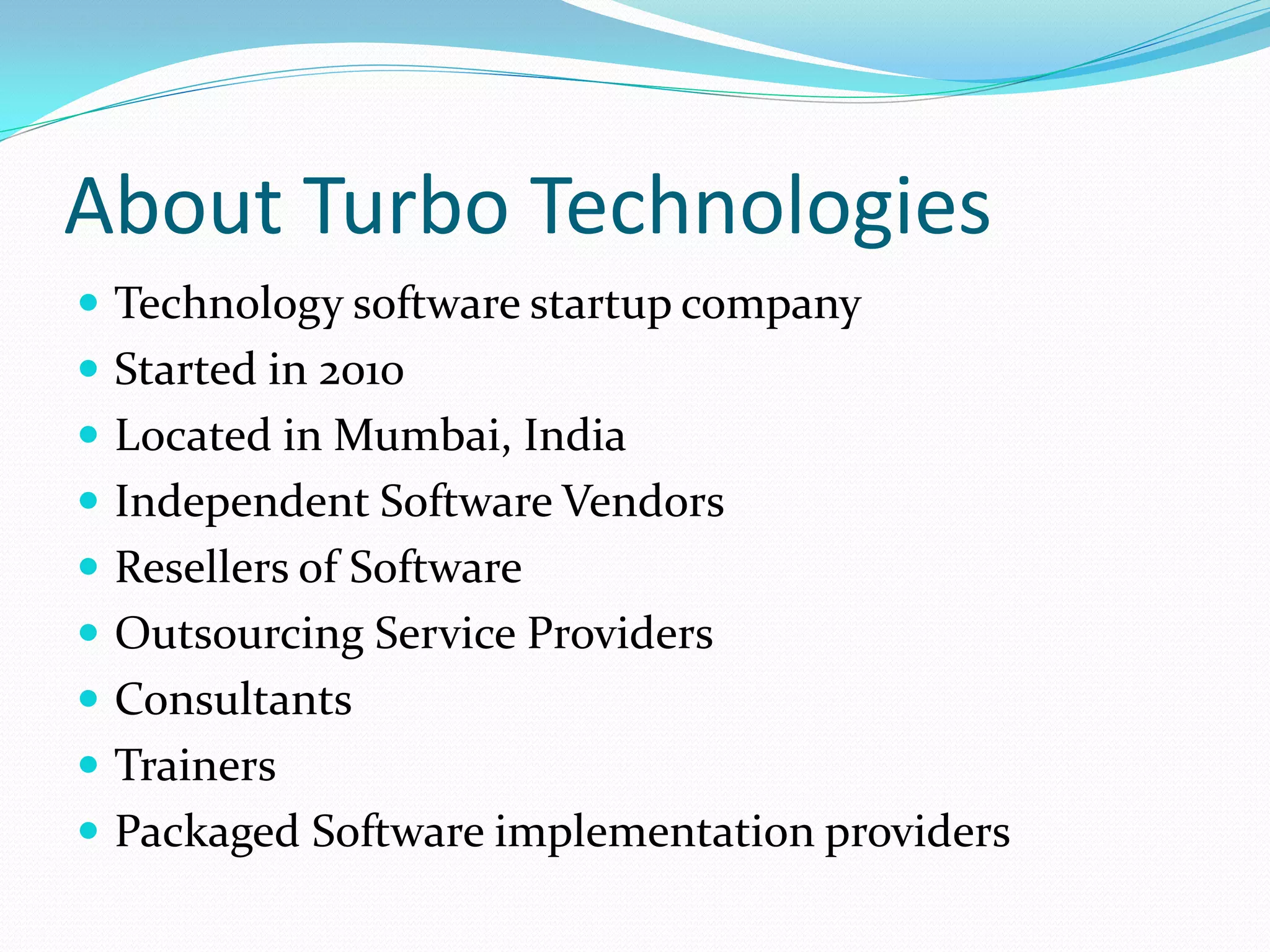 About Turbo Technologies
 Technology software startup company
 Started in 2010
 Located in Mumbai, India
 Independent Software Vendors
 Resellers of Software
 Outsourcing Service Providers
 Consultants
 Trainers
 Packaged Software implementation providers
 