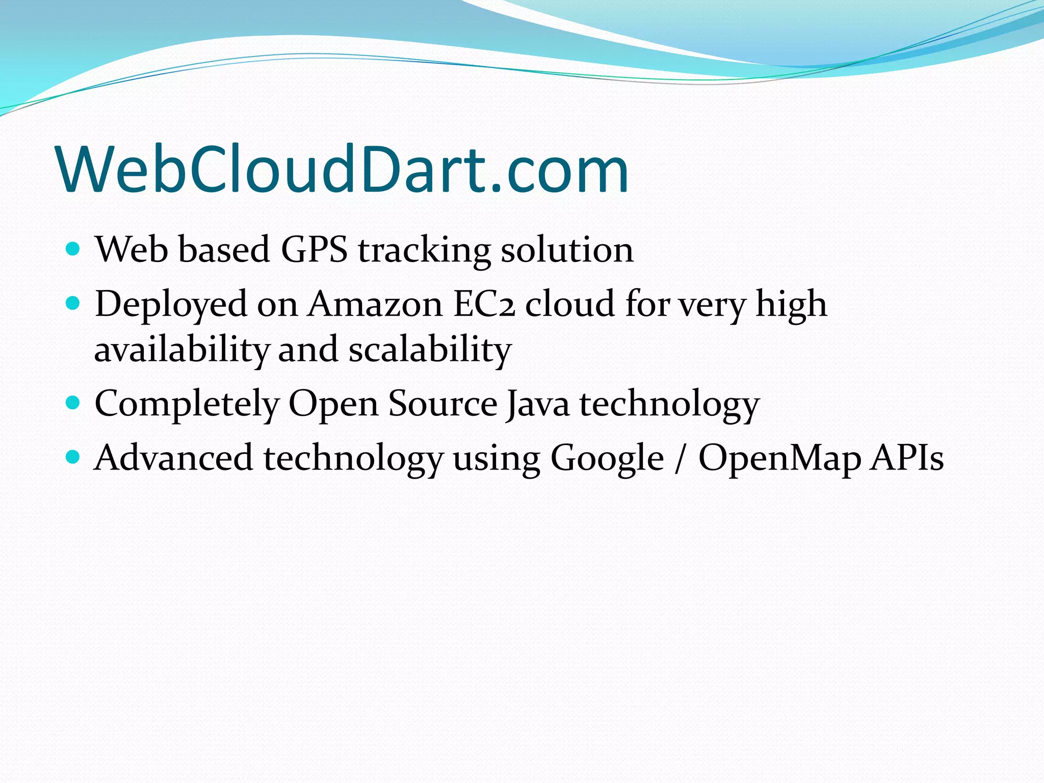 WebCloudDart.com
 Web based GPS tracking solution
 Deployed on Amazon EC2 cloud for very high
  availability and scalability
 Completely Open Source Java technology
 Advanced technology using Google / OpenMap APIs
 