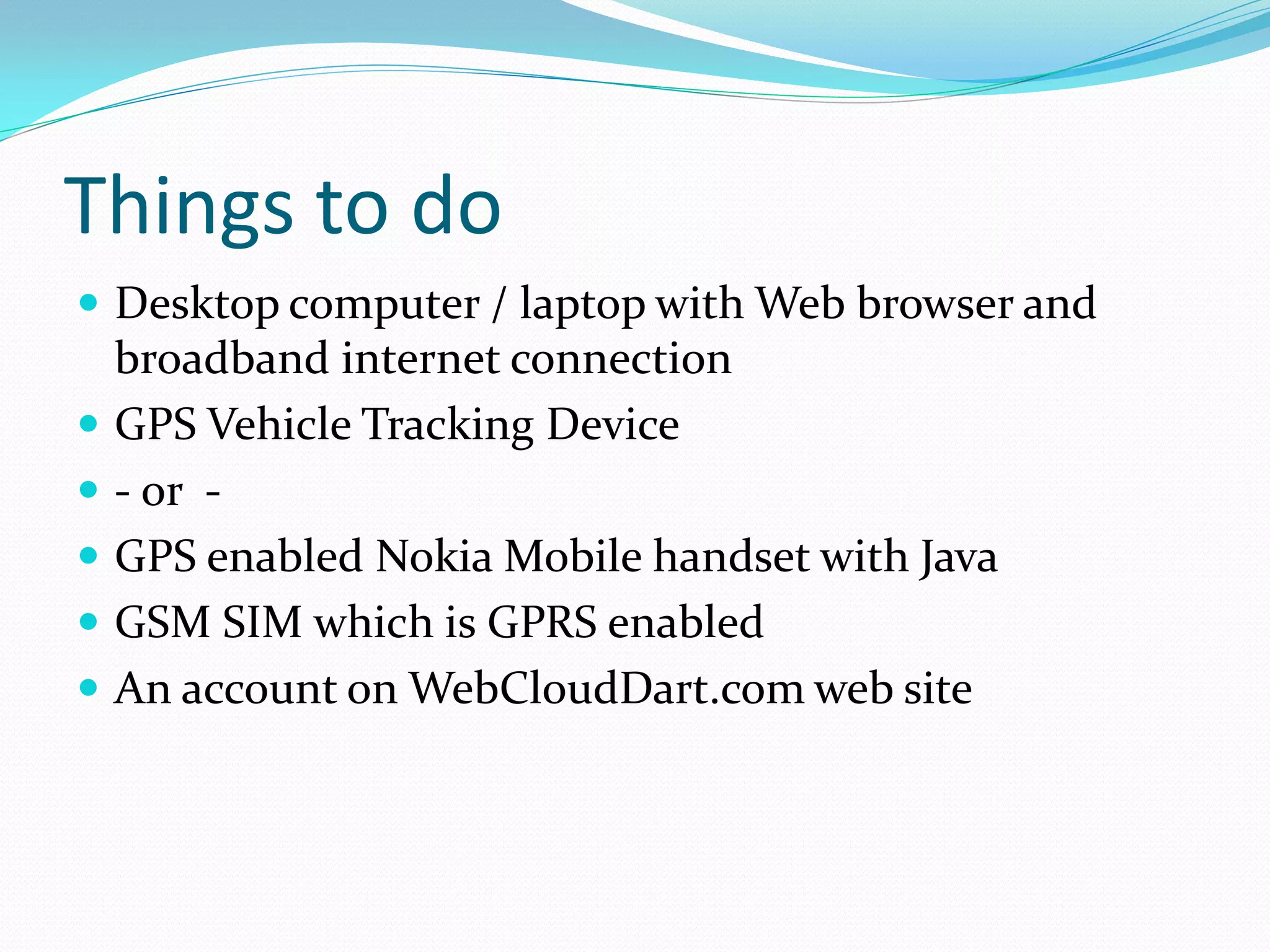 Things to do
 Desktop computer / laptop with Web browser and
    broadband internet connection
   GPS Vehicle Tracking Device
   - or -
   GPS enabled Nokia Mobile handset with Java
   GSM SIM which is GPRS enabled
   An account on WebCloudDart.com web site
 