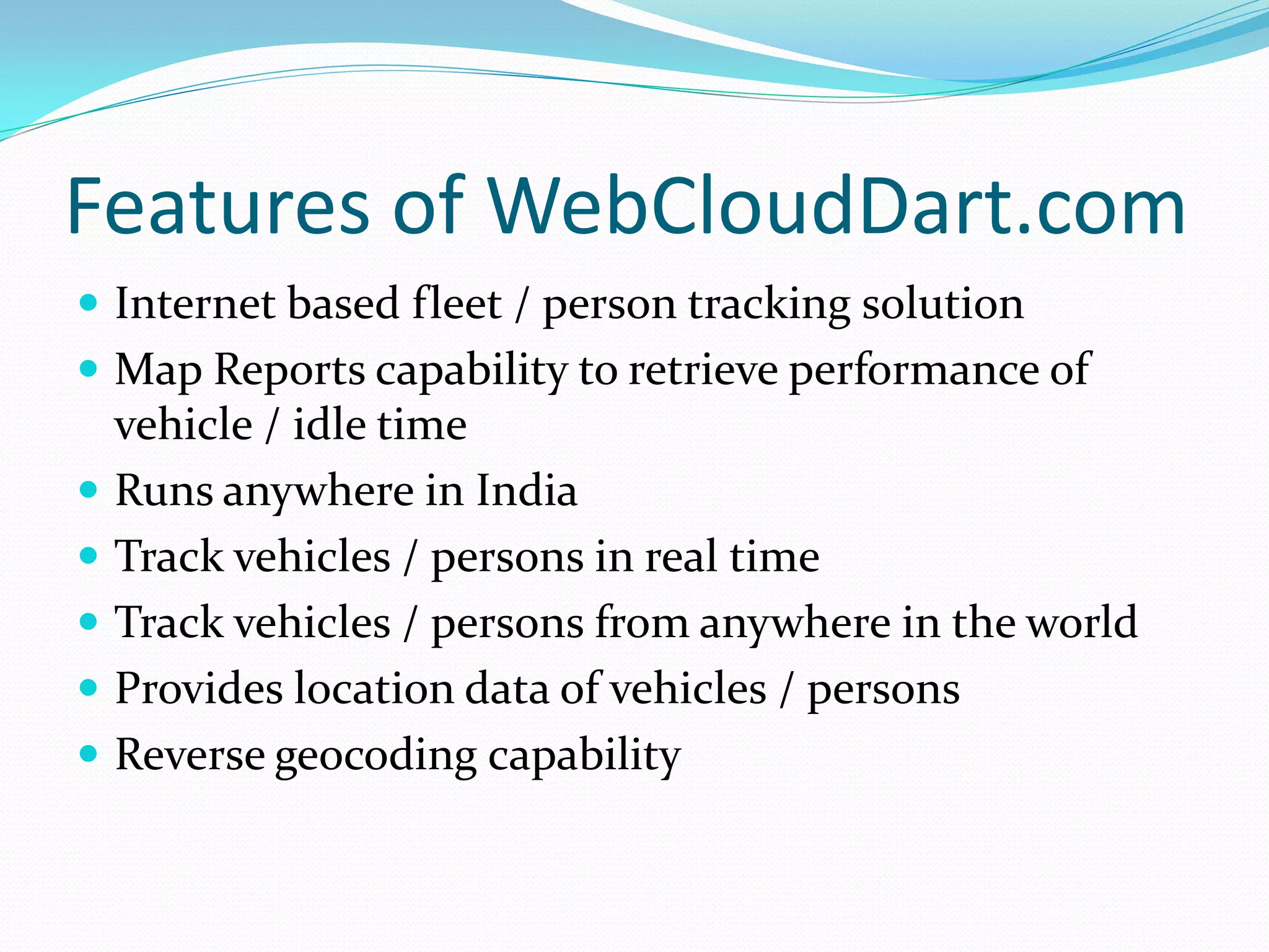 Features of WebCloudDart.com
 Internet based fleet / person tracking solution
 Map Reports capability to retrieve performance of
    vehicle / idle time
   Runs anywhere in India
   Track vehicles / persons in real time
   Track vehicles / persons from anywhere in the world
   Provides location data of vehicles / persons
   Reverse geocoding capability
 
