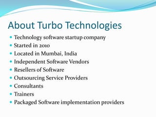 About Turbo Technologies
 Technology software startup company
 Started in 2010
 Located in Mumbai, India
 Independent Software Vendors
 Resellers of Software
 Outsourcing Service Providers
 Consultants
 Trainers
 Packaged Software implementation providers
 