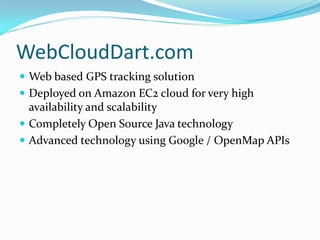 WebCloudDart.com
 Web based GPS tracking solution
 Deployed on Amazon EC2 cloud for very high
  availability and scalability
 Completely Open Source Java technology
 Advanced technology using Google / OpenMap APIs
 