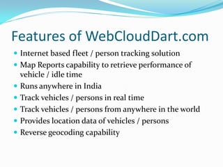 Features of WebCloudDart.com
 Internet based fleet / person tracking solution
 Map Reports capability to retrieve performance of
    vehicle / idle time
   Runs anywhere in India
   Track vehicles / persons in real time
   Track vehicles / persons from anywhere in the world
   Provides location data of vehicles / persons
   Reverse geocoding capability
 