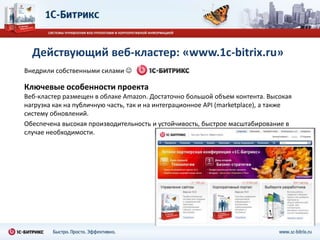 Действующий веб-кластер: «www.1c-bitrix.ru»
Внедрили собственными силами .

Ключевые особенности проекта
Веб-кластер размещен в облаке Amazon. Достаточно большой объем контента. Высокая
нагрузка как на публичную часть, так и на интеграционное API (marketplace), а также
систему обновлений.
Обеспечена высокая производительность и устойчивость, быстрое масштабирование в
случае необходимости.
 