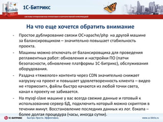 На что еще хочется обратить внимание
-   Простое дублирование связки ОС+apache/php на другой машине
    за балансировщиком – значительно повышает стабильность
    проекта.
-   Машины можно отключать от балансировщика для проведения
    регламентных работ: обновления и настройки ПО (патчи
    безопасности, обновление платформы 1С-Битрикс), обслуживания
    оборудования.
-   Раздача «тяжелого» контента через CDN значительно снижает
    нагрузку на проект и повышает удовлетворенность клиента – видео
    не «тормозит», файлы быстро качаются из любой точки света,
    канал к проекту не забивается.
-   На mysql-slave машине у вас всегда свежие данные и готовый к
    использованию сервер БД, подключить который можно скриптом в
    течении минут. Восстановление последних данных из лог. бэкапа –
    более долгая процедура (часы, иногда сутки).
 