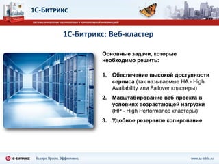 1С-Битрикс: Веб-кластер

         Основные задачи, которые
         необходимо решить:

         1. Обеспечение высокой доступности
            сервиса (так называемые HA - High
            Availability или Failover кластеры)
         2. Масштабирование веб-проекта в
            условиях возрастающей нагрузки
            (HP - High Performance кластеры)
         3. Удобное резервное копирование
 
