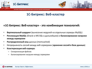 1С-Битрикс: Веб-кластер


«1С-Битрикс: Веб-кластер» - это комбинация технологий:

•   Вертикальный шардинг (вынесение модулей на отдельные серверы MySQL)
•   Репликация MySQL (Oracle и MS SQL в дальнейшем) и балансирование нагрузки
    между серверами
•   Распределенный кеш данных (memcached)
•   Непрерывность сессий между веб-серверами (хранение сессий в базе данных)
•   Кластеризация веб-сервера:
     – Синхронизация файлов
     – Балансирование нагрузки между серверами
 