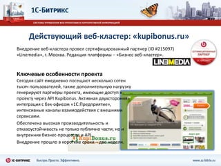 Действующий веб-кластер: «kupibonus.ru»
Внедрение веб-кластера провел сертифицированный партнер (ID #215097)
«Linemedia», г. Москва. Редакция платформы – «Бизнес веб-кластер».



Ключевые особенности проекта
Сегодня сайт ежедневно посещают несколько сотен
тысяч пользователей, также дополнительную нагрузку
генерируют партнёры проекта, имеющие доступ к
проекту через API Kupibonus. Активная двухсторонняя
интеграция с бэк-офисом «1С:Предприятие»,
интенсивные каналы взаимодействия с внешними
сервисами.
Обеспечена высокая производительность и
отказоустойчивость не только публично части, но и
внутренних бизнес-процессов и API.
Внедрение прошло в короткие сроки – две недели.
 