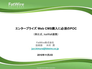 Copyright 2010 FatWire Corporation
エンタープライズ Web CMS購入に必須のPOC
（例えば、IceWall連携）
1
FatWire株式会社
技術部 木村 潤
jun.kimura@fatwire.co.jp
2010年11月2日
 