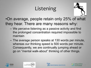 Listening
•On average, people retain only 25% of what
they hear. There are many reasons why:
  – We perceive listening as a passive activity and find
    the prolonged concentration required impossible to
    maintain
  – The average person speaks at 130 words per minute,
    whereas our thinking speed is 500 words per minute.
    Consequently, we are continually jumping ahead or
    go on “mental walk-about” thinking of other things.



                                                           9
 