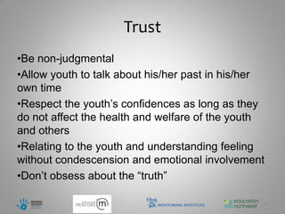 Trust
•Be non-judgmental
•Allow youth to talk about his/her past in his/her
own time
•Respect the youth’s confidences as long as they
do not affect the health and welfare of the youth
and others
•Relating to the youth and understanding feeling
without condescension and emotional involvement
•Don’t obsess about the “truth”

                                                 10
 