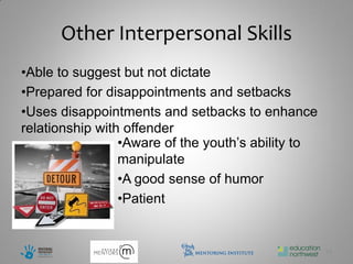 Other Interpersonal Skills
•Able to suggest but not dictate
•Prepared for disappointments and setbacks
•Uses disappointments and setbacks to enhance
relationship with offender
                 •Aware of the youth’s ability to
                 manipulate
                 •A good sense of humor
                 •Patient


                                                    12
 