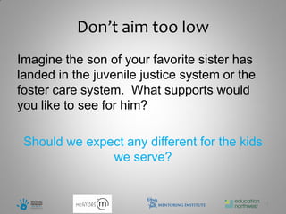 Don’t aim too low
Imagine the son of your favorite sister has
landed in the juvenile justice system or the
foster care system. What supports would
you like to see for him?

 Should we expect any different for the kids
               we serve?


                                               17
 