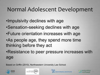 Normal Adolescent Development
•Impulsivity declines with age
•Sensation-seeking declines with age
•Future orientation increases with age
•As people age, they spend more time
thinking before they act
•Resistance to peer pressure increases with
age
Based on Griffin (2010), Northwestern University Law School

                                                              21
 