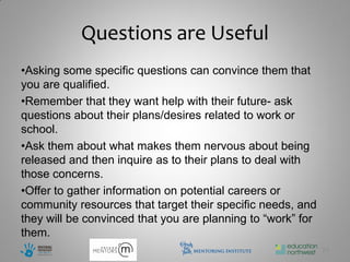 Questions are Useful
•Asking some specific questions can convince them that
you are qualified.
•Remember that they want help with their future- ask
questions about their plans/desires related to work or
school.
•Ask them about what makes them nervous about being
released and then inquire as to their plans to deal with
those concerns.
•Offer to gather information on potential careers or
community resources that target their specific needs, and
they will be convinced that you are planning to “work” for
them.
                                                             25
 
