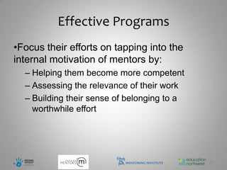 Effective Programs
•Focus their efforts on tapping into the
internal motivation of mentors by:
  – Helping them become more competent
  – Assessing the relevance of their work
  – Building their sense of belonging to a
    worthwhile effort




                                             26
 