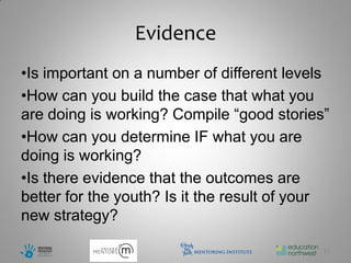 Evidence
•Is important on a number of different levels
•How can you build the case that what you
are doing is working? Compile “good stories”
•How can you determine IF what you are
doing is working?
•Is there evidence that the outcomes are
better for the youth? Is it the result of your
new strategy?

                                             29
 
