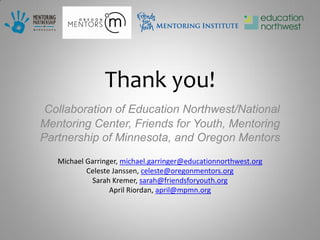 Thank you!
 Collaboration of Education Northwest/National
Mentoring Center, Friends for Youth, Mentoring
Partnership of Minnesota, and Oregon Mentors
   Michael Garringer, michael.garringer@educationnorthwest.org
           Celeste Janssen, celeste@oregonmentors.org
             Sarah Kremer, sarah@friendsforyouth.org
                  April Riordan, april@mpmn.org
 