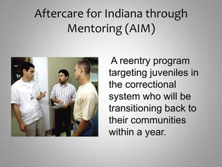Aftercare for Indiana through
      Mentoring (AIM)

               A reentry program
              targeting juveniles in
              the correctional
              system who will be
              transitioning back to
              their communities
              within a year.

                                       3
 