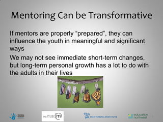 Mentoring Can be Transformative
If mentors are properly “prepared”, they can
influence the youth in meaningful and significant
ways
We may not see immediate short-term changes,
but long-term personal growth has a lot to do with
the adults in their lives




                                                     4
 