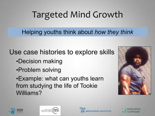 Targeted Mind Growth
    Helping youths think about how they think


Use case histories to explore skills
  •Decision making
  •Problem solving
  •Example: what can youths learn
  from studying the life of Tookie
  Williams?

                                                5
 