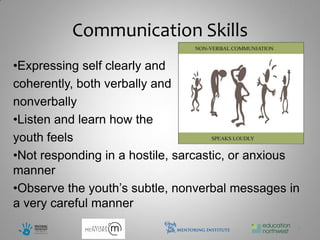 Communication Skills
•Expressing self clearly and
coherently, both verbally and
nonverbally
•Listen and learn how the
youth feels
•Not responding in a hostile, sarcastic, or anxious
manner
•Observe the youth’s subtle, nonverbal messages in
a very careful manner
                                                  7
 