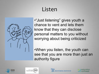 Listen
•“Just listening” gives youth a
chance to vent and lets them
know that they can disclose
personal matters to you without
worrying about being criticized

•When you listen, the youth can
see that you are more than just an
authority figure

                                  8
 