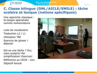 C. Classe bilingue (DNL/AICLE/EMILE) : tâche
scolaire et lexique (notions spécifiques)
Une approche classique :
la langue spécialisée
comme nomenclature
Liste de vocabulaire
Traduction L2 / L1
Utilisation TBI
Exercice de glisser /
déposer
Est-ce une tâche ? Oui,
mais scolaire! Par
simplification! Exercice!
Référence au CECR : non.
Objectif lexical
19/07/15
Pour une webcollaboration
> Titre de la partie
7
 
