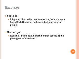 Solution First gap:Integrate collaboration features as plugins into a web-based tool (Redmine) and cover the life-cycle of a projectSecond gap:Design and conduct an experiment for assessing the prototype’s effectiveness.26