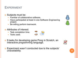 ExperimentSubjects must be:Familiar of collaborative software.Have participated at least in one Software Engineering project.Be willing perform teamwork.Attributes of interest:Task completion time.Tools used.9 tasks for developing game Pong in Scratch, an interactive programming language.Experiment wasn’t conducted due to the subjects’ unavailability.35