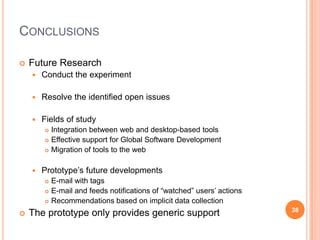 Conclusions Future ResearchConduct the experimentResolve the identified open issuesFields of studyIntegration between web and desktop-based toolsEffective support for Global Software DevelopmentMigration of tools to the webPrototype’s future developmentsE-mail with tagsE-mail and feeds notifications of “watched” users’ actionsRecommendations based on implicit data collectionThe prototype only provides generic support38