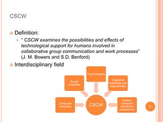 cscwDefinition:“ CSCW examines the possibilities and effects of technological support for humans involved in collaborative group communication and work processes” (J. M. Bowers and S.D. Benford)Interdisciplinary field7