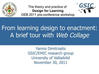 From learning design to enactment: A brief tour with  Web Collage Yannis Dimitriadis GSIC/EMIC research group University of Valladolid November 30, 2011 The theory and practice of  Design for Learning OEB 2011 pre-conference workshop 