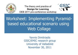 The theory and practice of
            Design for Learning
      OEB 2011 pre-conference workshop


Worksheet: Implementing Pyramid-
based educational scenario using
          Web Collage
             Yannis Dimitriadis
         GSIC/EMIC research group
          University of Valladolid
            November 30, 2011
 