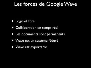 Les forces de Google Wave


• Logiciel libre
• Collaboration en temps réel
• Les documents sont permanents
• Wave est un système fédéré
• Wave est exportable
 
