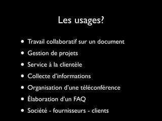 Les usages?

• Travail collaboratif sur un document
• Gestion de projets
• Service à la clientèle
• Collecte d’informations
• Organisation d’une téléconférence
• Élaboration d’un FAQ
• Société - fournisseurs - clients
 