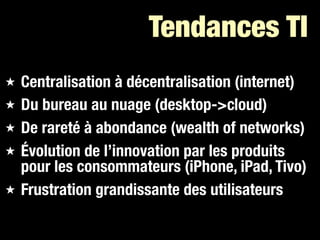 Tendances TI
★   Centralisation à décentralisation (internet)
★   Du bureau au nuage (desktop->cloud)
★   De rareté à abondance (wealth of networks)
★   Évolution de l’innovation par les produits
    pour les consommateurs (iPhone, iPad, Tivo)
★   Frustration grandissante des utilisateurs
 