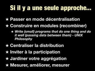 Si il y a une seule approche...
Passer en mode décentralisation
Construire en modules (recombiner)
  Write (small) programs that do one thing and do
  it well (passing data between them) - UNIX
  Philosophy

Centraliser la distribution
Inviter à la participation
Jardiner votre aggrégation
Mesurer, améliorer, mesurer
 